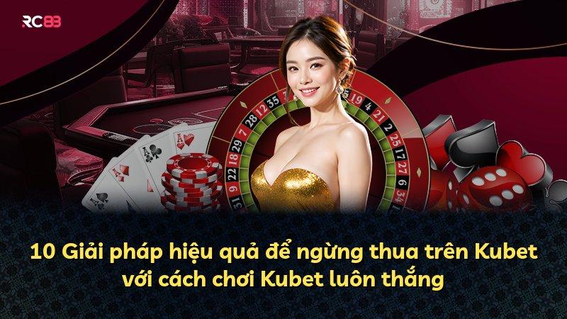 10 Giải pháp hiệu quả để ngừng thua trên Kubet với cách chơi Kubet luôn thắng
