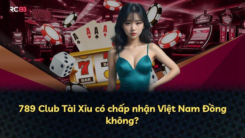 789 Club Tài Xỉu có chấp nhận Việt Nam Đồng không?