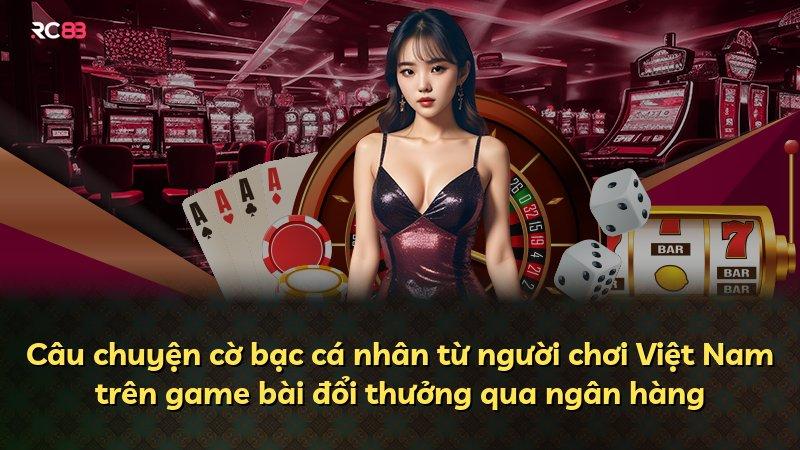 Câu chuyện cờ bạc cá nhân từ người chơi Việt Nam trên game bài đổi thưởng qua ngân hàng