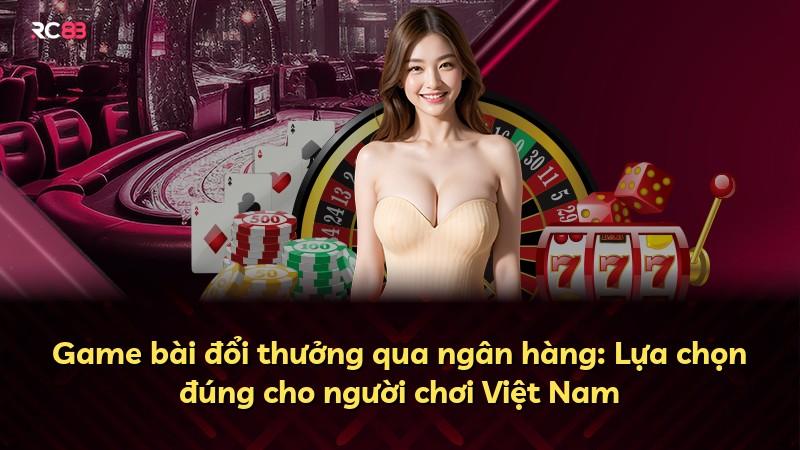 Game bài đổi thưởng qua ngân hàng: Lựa chọn đúng cho người chơi Việt Nam