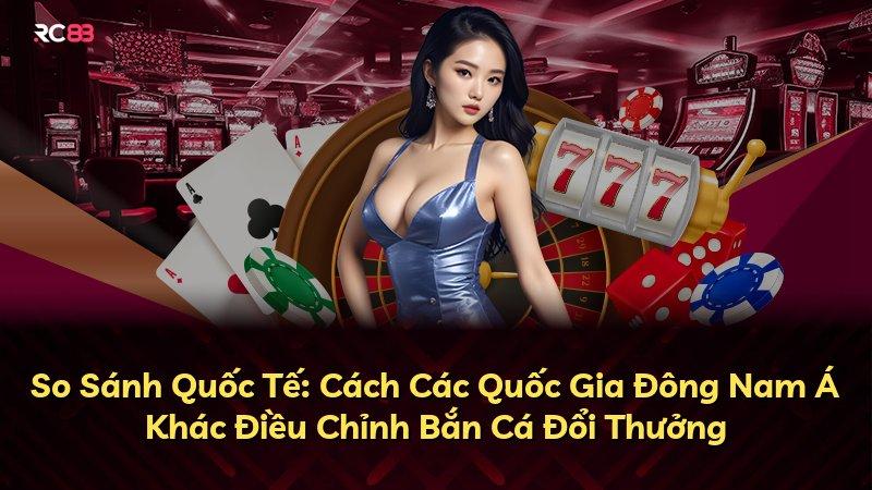 So Sánh Quốc Tế: Cách Các Quốc Gia Đông Nam Á Khác Điều Chỉnh Bắn Cá Đổi Thưởng