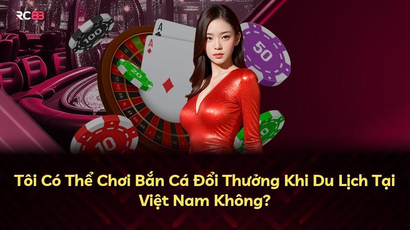 Tôi Có Thể Chơi Bắn Cá Đổi Thưởng Khi Du Lịch Tại Việt Nam Không?